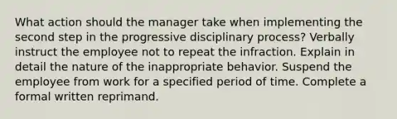 What action should the manager take when implementing the second step in the progressive disciplinary process? Verbally instruct the employee not to repeat the infraction. Explain in detail the nature of the inappropriate behavior. Suspend the employee from work for a specified period of time. Complete a formal written reprimand.