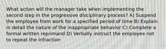 What action will the manager take when implementing the second step in the progressive disciplinary process? A) Suspend the employee from work for a specified period of time B) Explain in detail the nature of the inappropriate behavior C) Complete a formal written reprimand D) Verbally instruct the employee not to repeat the infraction