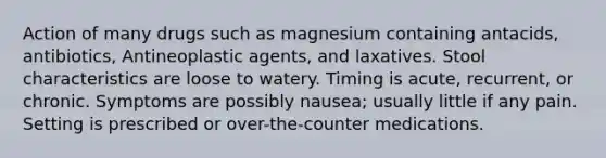 Action of many drugs such as magnesium containing antacids, antibiotics, Antineoplastic agents, and laxatives. Stool characteristics are loose to watery. Timing is acute, recurrent, or chronic. Symptoms are possibly nausea; usually little if any pain. Setting is prescribed or over-the-counter medications.