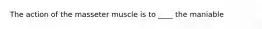 The action of the masseter muscle is to ____ the maniable