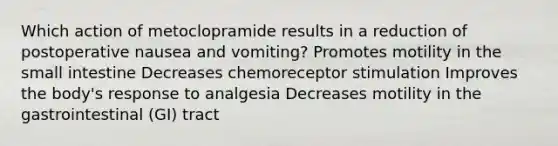 Which action of metoclopramide results in a reduction of postoperative nausea and vomiting? Promotes motility in <a href='https://www.questionai.com/knowledge/kt623fh5xn-the-small-intestine' class='anchor-knowledge'>the small intestine</a> Decreases chemoreceptor stimulation Improves the body's response to analgesia Decreases motility in the gastrointestinal (GI) tract