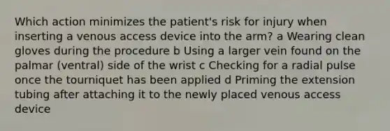 Which action minimizes the patient's risk for injury when inserting a venous access device into the arm? a Wearing clean gloves during the procedure b Using a larger vein found on the palmar (ventral) side of the wrist c Checking for a radial pulse once the tourniquet has been applied d Priming the extension tubing after attaching it to the newly placed venous access device