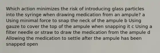 Which action minimizes the risk of introducing glass particles into the syringe when drawing medication from an ampule? a Using minimal force to snap the neck of the ampule b Using gauze to cover the top of the ampule when snapping it c Using a filter needle or straw to draw the medication from the ampule d Allowing the medication to settle after the ampule has been snapped open