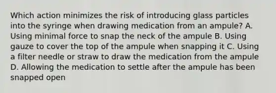 Which action minimizes the risk of introducing glass particles into the syringe when drawing medication from an ampule? A. Using minimal force to snap the neck of the ampule B. Using gauze to cover the top of the ampule when snapping it C. Using a filter needle or straw to draw the medication from the ampule D. Allowing the medication to settle after the ampule has been snapped open