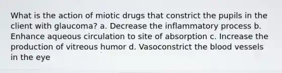 What is the action of miotic drugs that constrict the pupils in the client with glaucoma? a. Decrease the inflammatory process b. Enhance aqueous circulation to site of absorption c. Increase the production of vitreous humor d. Vasoconstrict <a href='https://www.questionai.com/knowledge/k7oXMfj7lk-the-blood' class='anchor-knowledge'>the blood</a> vessels in the eye