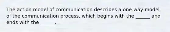 The action model of communication describes a one-way model of the communication process, which begins with the ______ and ends with the ______.