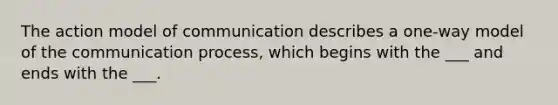 The action model of communication describes a one-way model of the communication process, which begins with the ___ and ends with the ___.