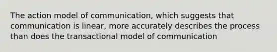 The action model of communication, which suggests that communication is linear, more accurately describes the process than does the transactional model of communication