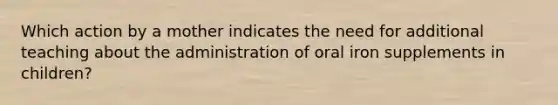 Which action by a mother indicates the need for additional teaching about the administration of oral iron supplements in children?