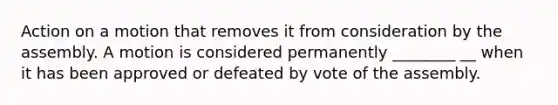 Action on a motion that removes it from consideration by the assembly. A motion is considered permanently ________ __ when it has been approved or defeated by vote of the assembly.