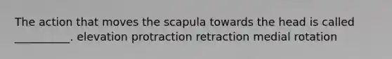 The action that moves the scapula towards the head is called __________. elevation protraction retraction medial rotation