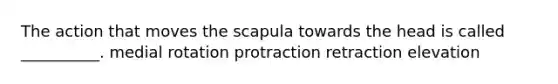 The action that moves the scapula towards the head is called __________. medial rotation protraction retraction elevation