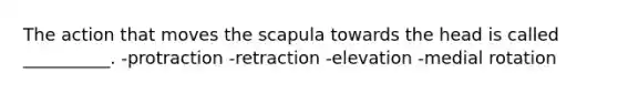 The action that moves the scapula towards the head is called __________. -protraction -retraction -elevation -medial rotation