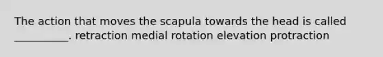 The action that moves the scapula towards the head is called __________. retraction medial rotation elevation protraction