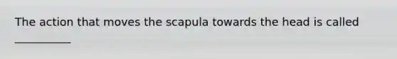 The action that moves the scapula towards the head is called __________