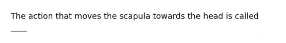 The action that moves the scapula towards the head is called ____