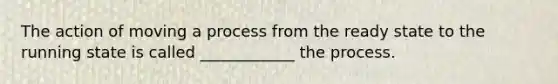 The action of moving a process from the ready state to the running state is called ____________ the process.