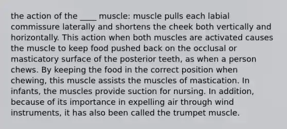 the action of the ____ muscle: muscle pulls each labial commissure laterally and shortens the cheek both vertically and horizontally. This action when both muscles are activated causes the muscle to keep food pushed back on the occlusal or masticatory surface of the posterior teeth, as when a person chews. By keeping the food in the correct position when chewing, this muscle assists the muscles of mastication. In infants, the muscles provide suction for nursing. In addition, because of its importance in expelling air through wind instruments, it has also been called the trumpet muscle.