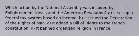 Which action by the National Assembly was inspired by Enlightenment ideals and the American Revolution? a) It set up a federal tax system based on income. b) It issued the Declaration of the Rights of Man. c) It added a Bill of Rights to the French constitution. d) It banned organized religion in France.