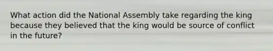 What action did the National Assembly take regarding the king because they believed that the king would be source of conflict in the future?