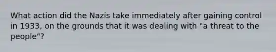 What action did the Nazis take immediately after gaining control in 1933, on the grounds that it was dealing with "a threat to the people"?