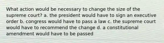 What action would be necessary to change the size of the supreme court? a. the president would have to sign an executive order b. congress would have to pass a law c. the supreme court would have to recommend the change d. a constitutional amendment would have to be passed