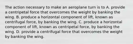 The action necessary to make an aeroplane turn is to A. provide a centripetal force that overcomes the weight by banking the wing. B. produce a horizontal component of lift, known as centrifugal force, by banking the wing. C. produce a horizontal component of lift, known as centripetal force, by banking the wing. D. provide a centrifugal force that overcomes the weight by banking the wing.