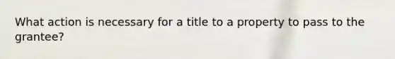 What action is necessary for a title to a property to pass to the grantee?