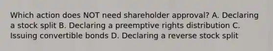 Which action does NOT need shareholder approval? A. Declaring a stock split B. Declaring a preemptive rights distribution C. Issuing convertible bonds D. Declaring a reverse stock split