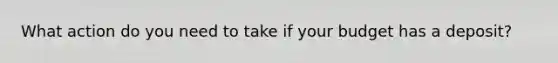 What action do you need to take if your budget has a deposit?