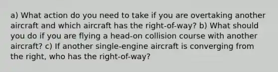 a) What action do you need to take if you are overtaking another aircraft and which aircraft has the right-of-way? b) What should you do if you are flying a head-on collision course with another aircraft? c) If another single-engine aircraft is converging from the right, who has the right-of-way?