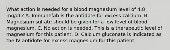 What action is needed for a blood magnesium level of 4.8 mg/dL? A. Immunefab is the antidote for excess calcium. B. Magnesium sulfate should be given for a low level of blood magnesium. C. No action is needed. This is a therapeutic level of magnesium for this patient. D. Calcium gluconate is indicated as the IV antidote for excess magnesium for this patient.