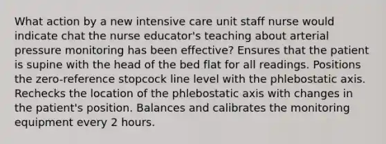 What action by a new intensive care unit staff nurse would indicate chat the nurse educator's teaching about arterial pressure monitoring has been effective? Ensures that the patient is supine with the head of the bed flat for all readings. Positions the zero-reference stopcock line level with the phlebostatic axis. Rechecks the location of the phlebostatic axis with changes in the patient's position. Balances and calibrates the monitoring equipment every 2 hours.