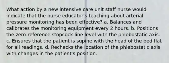 What action by a new intensive care unit staff nurse would indicate that the nurse educator's teaching about arterial pressure monitoring has been effective? a. Balances and calibrates the monitoring equipment every 2 hours. b. Positions the zero-reference stopcock line level with the phlebostatic axis. c. Ensures that the patient is supine with the head of the bed flat for all readings. d. Rechecks the location of the phlebostatic axis with changes in the patient's position.