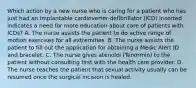 Which action by a new nurse who is caring for a patient who has just had an implantable cardioverter-defibrillator (ICD) inserted indicates a need for more education about care of patients with ICDs? A. The nurse assists the patient to do active range of motion exercises for all extremities. B. The nurse assists the patient to fill out the application for obtaining a Medic Alert ID and bracelet. C. The nurse gives atenolol (Tenormin) to the patient without consulting first with the health care provider. D. The nurse teaches the patient that sexual activity usually can be resumed once the surgical incision is healed.