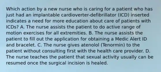 Which action by a new nurse who is caring for a patient who has just had an implantable cardioverter-defibrillator (ICD) inserted indicates a need for more education about care of patients with ICDs? A. The nurse assists the patient to do active range of motion exercises for all extremities. B. The nurse assists the patient to fill out the application for obtaining a Medic Alert ID and bracelet. C. The nurse gives atenolol (Tenormin) to the patient without consulting first with the health care provider. D. The nurse teaches the patient that sexual activity usually can be resumed once the surgical incision is healed.