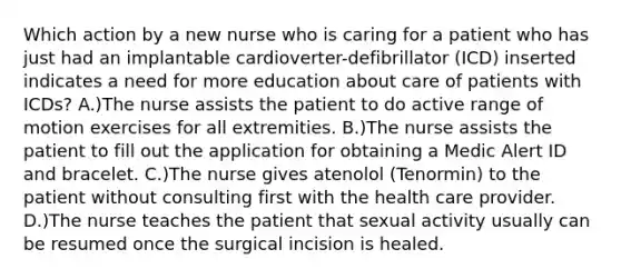 Which action by a new nurse who is caring for a patient who has just had an implantable cardioverter-defibrillator (ICD) inserted indicates a need for more education about care of patients with ICDs? A.)The nurse assists the patient to do active range of motion exercises for all extremities. B.)The nurse assists the patient to fill out the application for obtaining a Medic Alert ID and bracelet. C.)The nurse gives atenolol (Tenormin) to the patient without consulting first with the health care provider. D.)The nurse teaches the patient that sexual activity usually can be resumed once the surgical incision is healed.