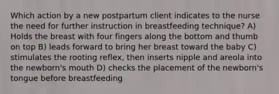 Which action by a new postpartum client indicates to the nurse the need for further instruction in breastfeeding technique? A) Holds the breast with four fingers along the bottom and thumb on top B) leads forward to bring her breast toward the baby C) stimulates the rooting reflex, then inserts nipple and areola into the newborn's mouth D) checks the placement of the newborn's tongue before breastfeeding