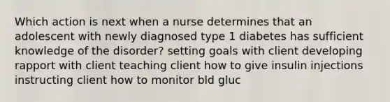 Which action is next when a nurse determines that an adolescent with newly diagnosed type 1 diabetes has sufficient knowledge of the disorder? setting goals with client developing rapport with client teaching client how to give insulin injections instructing client how to monitor bld gluc