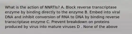 What is the action of NNRTIs? A. Block reverse transcriptase enzyme by binding directly to the enzyme B. Embed into viral DNA and inhibit conversion of RNA to DNA by binding reverse transcriptase enzyme C. Prevent breakdown on proteins produced by virus into mature viruses D . None of the above