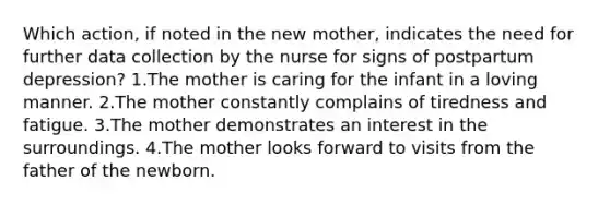 Which action, if noted in the new mother, indicates the need for further data collection by the nurse for signs of postpartum depression? 1.The mother is caring for the infant in a loving manner. 2.The mother constantly complains of tiredness and fatigue. 3.The mother demonstrates an interest in the surroundings. 4.The mother looks forward to visits from the father of the newborn.