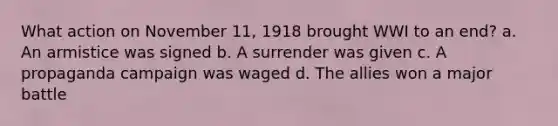 What action on November 11, 1918 brought WWI to an end? a. An armistice was signed b. A surrender was given c. A propaganda campaign was waged d. The allies won a major battle