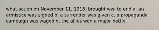 what action on November 11, 1918, brought wwI to end a. an armistice was signed b. a surrender was given c. a propaganda campaign was waged d. the allies won a major battle