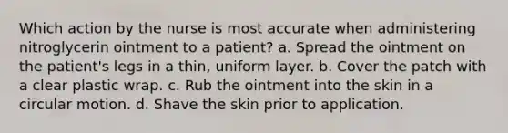 Which action by the nurse is most accurate when administering nitroglycerin ointment to a patient? a. Spread the ointment on the patient's legs in a thin, uniform layer. b. Cover the patch with a clear plastic wrap. c. Rub the ointment into the skin in a circular motion. d. Shave the skin prior to application.