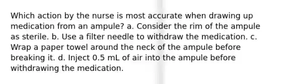 Which action by the nurse is most accurate when drawing up medication from an ampule? a. Consider the rim of the ampule as sterile. b. Use a filter needle to withdraw the medication. c. Wrap a paper towel around the neck of the ampule before breaking it. d. Inject 0.5 mL of air into the ampule before withdrawing the medication.