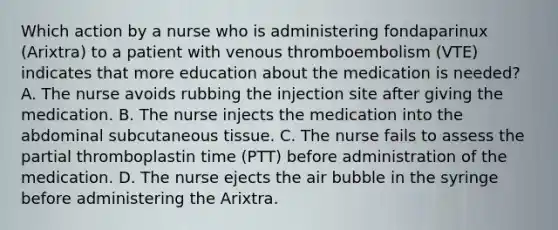 Which action by a nurse who is administering fondaparinux (Arixtra) to a patient with venous thromboembolism (VTE) indicates that more education about the medication is needed? A. The nurse avoids rubbing the injection site after giving the medication. B. The nurse injects the medication into the abdominal subcutaneous tissue. C. The nurse fails to assess the partial thromboplastin time (PTT) before administration of the medication. D. The nurse ejects the air bubble in the syringe before administering the Arixtra.