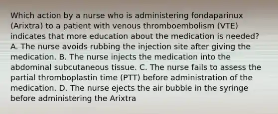 Which action by a nurse who is administering fondaparinux (Arixtra) to a patient with venous thromboembolism (VTE) indicates that more education about the medication is needed? A. The nurse avoids rubbing the injection site after giving the medication. B. The nurse injects the medication into the abdominal subcutaneous tissue. C. The nurse fails to assess the partial thromboplastin time (PTT) before administration of the medication. D. The nurse ejects the air bubble in the syringe before administering the Arixtra