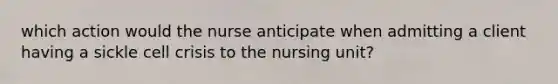 which action would the nurse anticipate when admitting a client having a sickle cell crisis to the nursing unit?