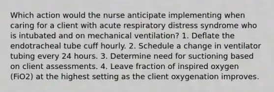 Which action would the nurse anticipate implementing when caring for a client with acute respiratory distress syndrome who is intubated and on mechanical ventilation? 1. Deflate the endotracheal tube cuff hourly. 2. Schedule a change in ventilator tubing every 24 hours. 3. Determine need for suctioning based on client assessments. 4. Leave fraction of inspired oxygen (FiO2) at the highest setting as the client oxygenation improves.