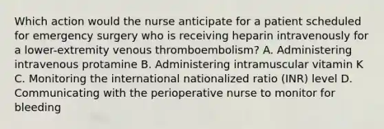 Which action would the nurse anticipate for a patient scheduled for emergency surgery who is receiving heparin intravenously for a lower-extremity venous thromboembolism? A. Administering intravenous protamine B. Administering intramuscular vitamin K C. Monitoring the international nationalized ratio (INR) level D. Communicating with the perioperative nurse to monitor for bleeding